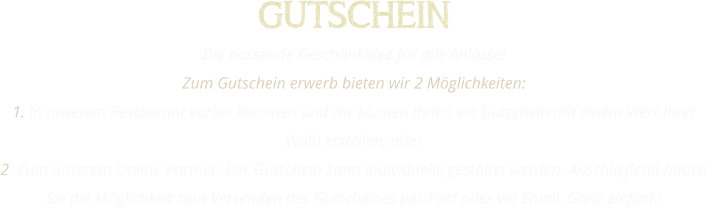 GUTSCHEIN Die passende Geschänkidee für alle Anlässe! Zum Gutschein erwerb bieten wir 2 Möglichkeiten: 1. In unserem Restaurant vorbei kommen und wir können Ihnen ein Gutschein mit einem Wert Ihrer Wahl erstellen, oder 2. Zum unserem Online Partner. Der Gutschein kann individuelle gestaltet werden. Anschließend haben Sie die Möglichkeit zum Versenden des Gutscheines per Post oder via Email. Ganz einfach!