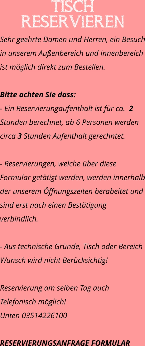 Tisch reservieren  Sehr geehrte Damen und Herren, ein Besuch in unserem Außenbereich und Innenbereich ist möglich direkt zum Bestellen.   Bitte achten Sie dass:  - Ein Reservierungaufenthalt ist für ca.  2 Stunden berechnet, ab 6 Personen werden circa 3 Stunden Aufenthalt gerechntet.  - Reservierungen, welche über diese Formular getätigt werden, werden innerhalb der unserem Öffnungszeiten berabeitet und sind erst nach einen Bestätigung verbindlich.  - Aus technische Gründe, Tisch oder Bereich Wunsch wird nicht Berücksichtig!  Reservierung am selben Tag auch Telefonisch möglich!  Unten 03514226100  RESERVIERUNGSANFRAGE FORMULAR