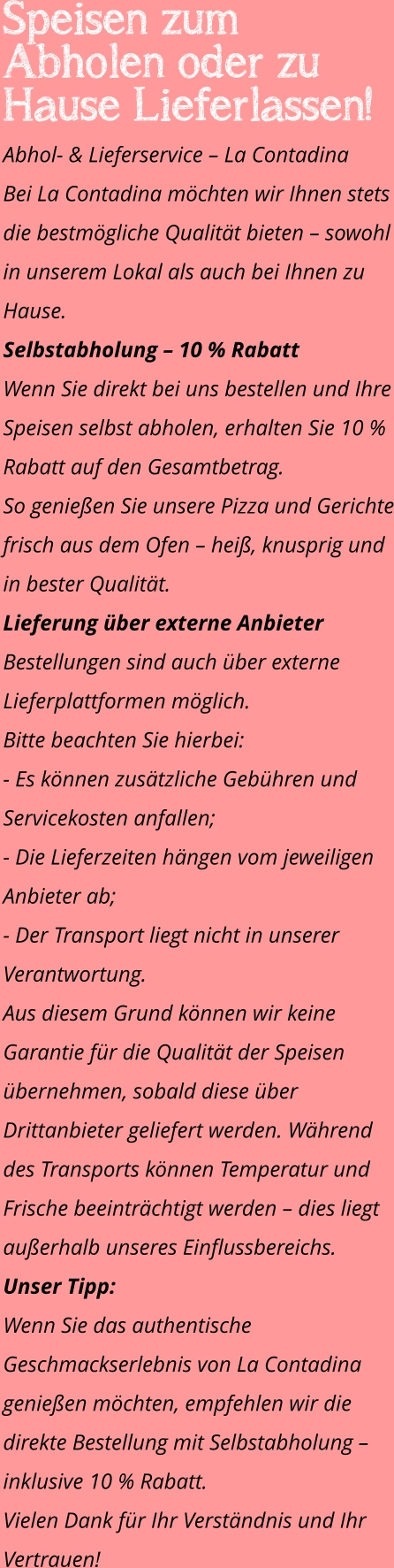 Speisen zum Abholen oder zu Hause Lieferlassen! Abhol- & Lieferservice – La Contadina Bei La Contadina möchten wir Ihnen stets die bestmögliche Qualität bieten – sowohl in unserem Lokal als auch bei Ihnen zu Hause. Selbstabholung – 10 % Rabatt Wenn Sie direkt bei uns bestellen und Ihre Speisen selbst abholen, erhalten Sie 10 % Rabatt auf den Gesamtbetrag. So genießen Sie unsere Pizza und Gerichte frisch aus dem Ofen – heiß, knusprig und in bester Qualität. Lieferung über externe Anbieter Bestellungen sind auch über externe Lieferplattformen möglich. Bitte beachten Sie hierbei: - Es können zusätzliche Gebühren und Servicekosten anfallen; - Die Lieferzeiten hängen vom jeweiligen Anbieter ab; - Der Transport liegt nicht in unserer Verantwortung. Aus diesem Grund können wir keine Garantie für die Qualität der Speisen übernehmen, sobald diese über Drittanbieter geliefert werden. Während des Transports können Temperatur und Frische beeinträchtigt werden – dies liegt außerhalb unseres Einflussbereichs. Unser Tipp: Wenn Sie das authentische Geschmackserlebnis von La Contadina genießen möchten, empfehlen wir die direkte Bestellung mit Selbstabholung – inklusive 10 % Rabatt. Vielen Dank für Ihr Verständnis und Ihr Vertrauen!