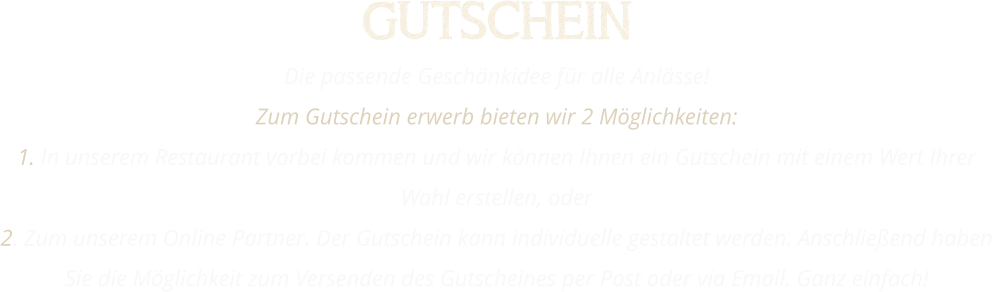 GUTSCHEIN Die passende Geschänkidee für alle Anlässe! Zum Gutschein erwerb bieten wir 2 Möglichkeiten: 1. In unserem Restaurant vorbei kommen und wir können Ihnen ein Gutschein mit einem Wert Ihrer Wahl erstellen, oder 2. Zum unserem Online Partner. Der Gutschein kann individuelle gestaltet werden. Anschließend haben Sie die Möglichkeit zum Versenden des Gutscheines per Post oder via Email. Ganz einfach!