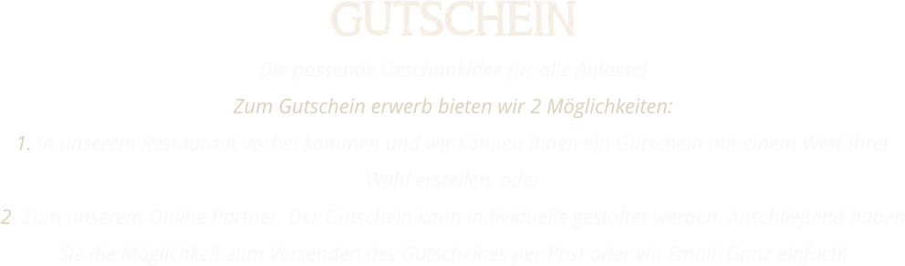 GUTSCHEIN Die passende Geschänkidee für alle Anlässe! Zum Gutschein erwerb bieten wir 2 Möglichkeiten: 1. In unserem Restaurant vorbei kommen und wir können Ihnen ein Gutschein mit einem Wert Ihrer Wahl erstellen, oder 2. Zum unserem Online Partner. Der Gutschein kann individuelle gestaltet werden. Anschließend haben Sie die Möglichkeit zum Versenden des Gutscheines per Post oder via Email. Ganz einfach!