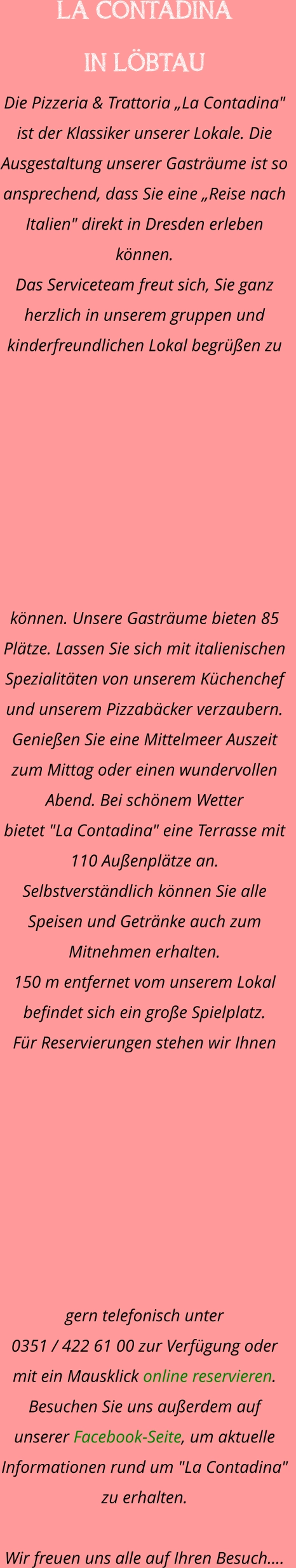 LA CONTADINA  IN LÖBTAU Die Pizzeria & Trattoria „La Contadina" ist der Klassiker unserer Lokale. Die Ausgestaltung unserer Gasträume ist so ansprechend, dass Sie eine „Reise nach Italien" direkt in Dresden erleben können. Das Serviceteam freut sich, Sie ganz herzlich in unserem gruppen und kinderfreundlichen Lokal begrüßen zu können. Unsere Gasträume bieten 85 Plätze. Lassen Sie sich mit italienischen Spezialitäten von unserem Küchenchef und unserem Pizzabäcker verzaubern.    Genießen Sie eine Mittelmeer Auszeit zum Mittag oder einen wundervollen Abend. Bei schönem Wetter  bietet "La Contadina" eine Terrasse mit 110 Außenplätze an. Selbstverständlich können Sie alle Speisen und Getränke auch zum Mitnehmen erhalten.  150 m entfernet vom unserem Lokal befindet sich ein große Spielplatz.  Für Reservierungen stehen wir Ihnen gern telefonisch unter  0351 / 422 61 00 zur Verfügung oder mit ein Mausklick online reservieren. Besuchen Sie uns außerdem auf unserer Facebook-Seite, um aktuelle  Informationen rund um "La Contadina" zu erhalten.  Wir freuen uns alle auf Ihren Besuch.…