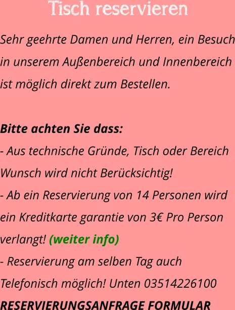 Tisch reservieren  Sehr geehrte Damen und Herren, ein Besuch in unserem Außenbereich und Innenbereich ist möglich direkt zum Bestellen.   Bitte achten Sie dass:  - Aus technische Gründe, Tisch oder Bereich Wunsch wird nicht Berücksichtig! - Ab ein Reservierung von 14 Personen wird ein Kreditkarte garantie von 3€ Pro Person verlangt! (weiter info) - Reservierung am selben Tag auch Telefonisch möglich! Unten 03514226100 RESERVIERUNGSANFRAGE FORMULAR