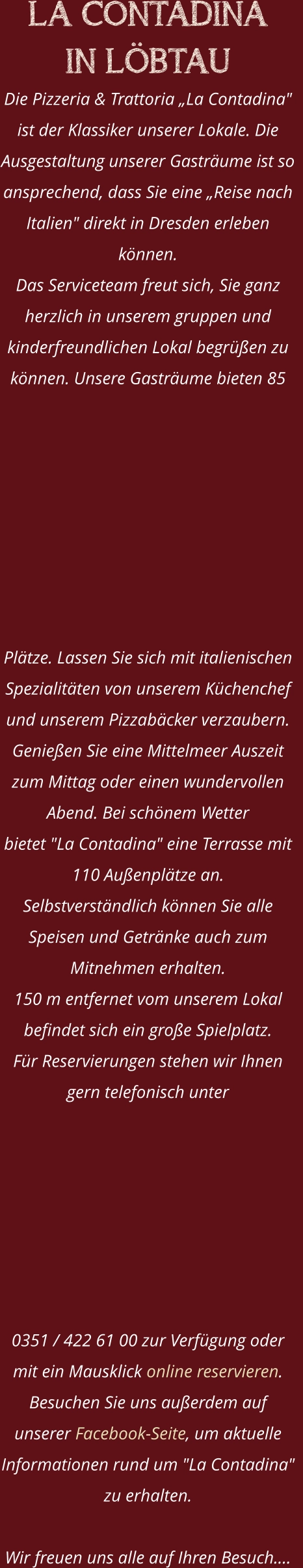 LA CONTADINA  IN LÖBTAU Die Pizzeria & Trattoria „La Contadina" ist der Klassiker unserer Lokale. Die Ausgestaltung unserer Gasträume ist so ansprechend, dass Sie eine „Reise nach Italien" direkt in Dresden erleben können. Das Serviceteam freut sich, Sie ganz herzlich in unserem gruppen und kinderfreundlichen Lokal begrüßen zu können. Unsere Gasträume bieten 85 Plätze. Lassen Sie sich mit italienischen Spezialitäten von unserem Küchenchef und unserem Pizzabäcker verzaubern.    Genießen Sie eine Mittelmeer Auszeit zum Mittag oder einen wundervollen Abend. Bei schönem Wetter  bietet "La Contadina" eine Terrasse mit 110 Außenplätze an. Selbstverständlich können Sie alle Speisen und Getränke auch zum Mitnehmen erhalten.  150 m entfernet vom unserem Lokal befindet sich ein große Spielplatz.  Für Reservierungen stehen wir Ihnen gern telefonisch unter  0351 / 422 61 00 zur Verfügung oder mit ein Mausklick online reservieren. Besuchen Sie uns außerdem auf unserer Facebook-Seite, um aktuelle  Informationen rund um "La Contadina" zu erhalten.  Wir freuen uns alle auf Ihren Besuch.…