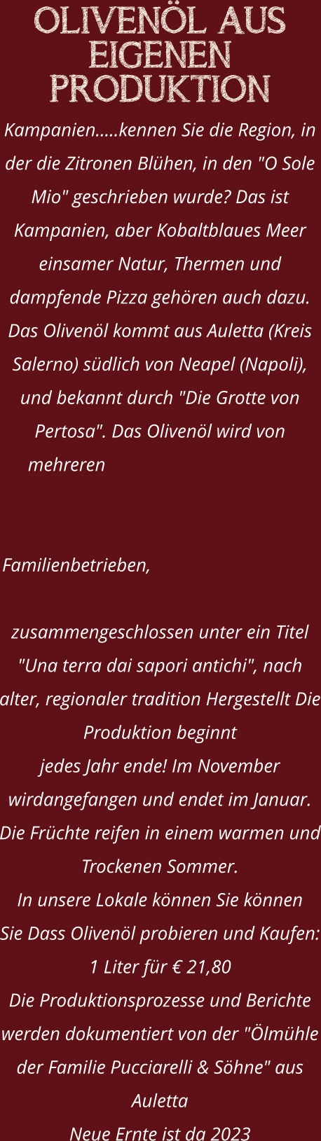 OLIVENÖL AUS EIGENEN PRODUKTION Kampanien.....kennen Sie die Region, in der die Zitronen Blühen, in den "O Sole Mio" geschrieben wurde? Das ist Kampanien, aber Kobaltblaues Meer einsamer Natur, Thermen und dampfende Pizza gehören auch dazu. Das Olivenöl kommt aus Auletta (Kreis Salerno) südlich von Neapel (Napoli), und bekannt durch "Die Grotte von Pertosa". Das Olivenöl wird von mehreren Familienbetrieben, zusammengeschlossen unter ein Titel "Una terra dai sapori antichi", nach alter, regionaler tradition Hergestellt Die Produktion beginnt  jedes Jahr ende! Im November wirdangefangen und endet im Januar. Die Früchte reifen in einem warmen und Trockenen Sommer. In unsere Lokale können Sie können  Sie Dass Olivenöl probieren und Kaufen: 1 Liter für € 21,80 Die Produktionsprozesse und Berichte werden dokumentiert von der "Ölmühle der Familie Pucciarelli & Söhne" aus Auletta Neue Ernte ist da 2023