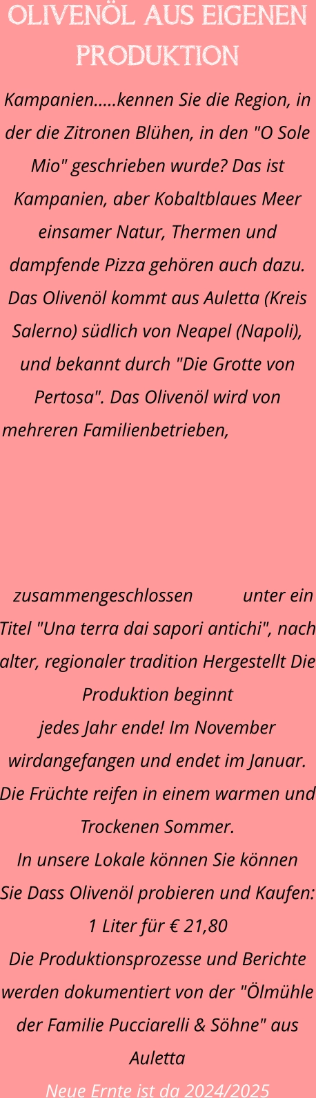 OLIVENÖL AUS EIGENEN PRODUKTION Kampanien.....kennen Sie die Region, in der die Zitronen Blühen, in den "O Sole Mio" geschrieben wurde? Das ist Kampanien, aber Kobaltblaues Meer einsamer Natur, Thermen und dampfende Pizza gehören auch dazu. Das Olivenöl kommt aus Auletta (Kreis Salerno) südlich von Neapel (Napoli), und bekannt durch "Die Grotte von Pertosa". Das Olivenöl wird von mehreren Familienbetrieben, zusammengeschlossen unter ein Titel "Una terra dai sapori antichi", nach alter, regionaler tradition Hergestellt Die Produktion beginnt  jedes Jahr ende! Im November wirdangefangen und endet im Januar. Die Früchte reifen in einem warmen und Trockenen Sommer. In unsere Lokale können Sie können  Sie Dass Olivenöl probieren und Kaufen: 1 Liter für € 21,80 Die Produktionsprozesse und Berichte werden dokumentiert von der "Ölmühle der Familie Pucciarelli & Söhne" aus Auletta Neue Ernte ist da 2024/2025